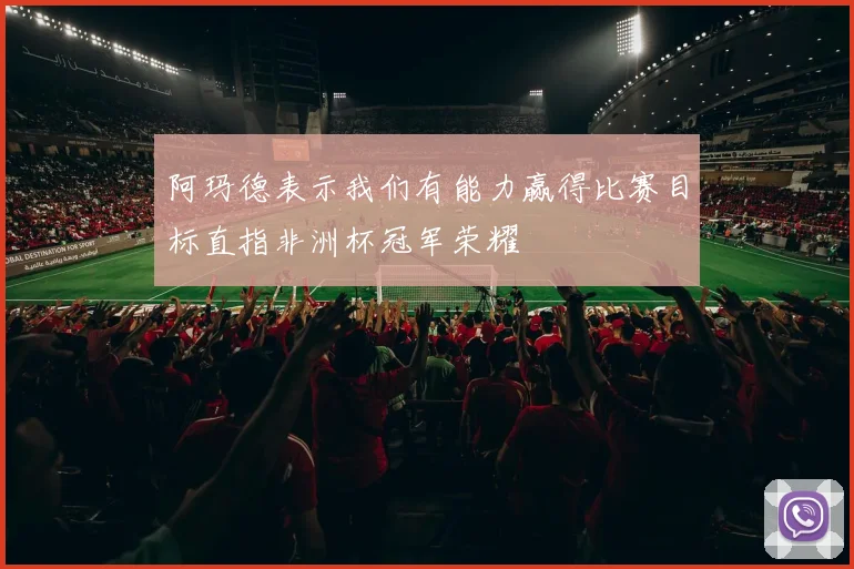 阿玛德表示我们有能力赢得比赛目标直指非洲杯冠军荣耀