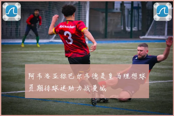 阿韦洛亚称巴尔韦德是皇马理想球员期待球迷助力战曼城