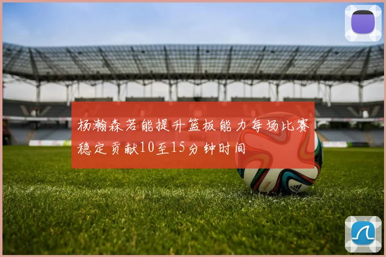 杨瀚森若能提升篮板能力每场比赛稳定贡献10至15分钟时间