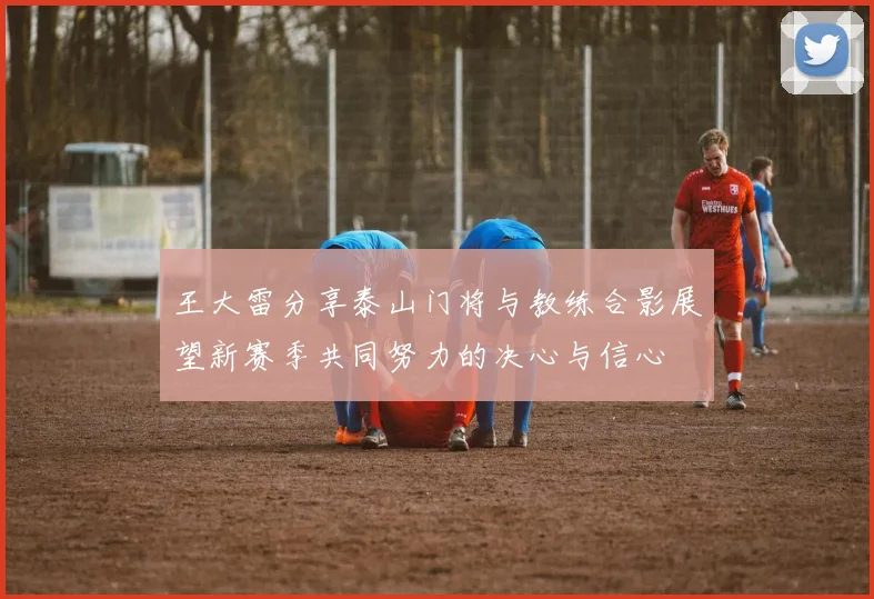 王大雷分享泰山门将与教练合影展望新赛季共同努力的决心与信心
