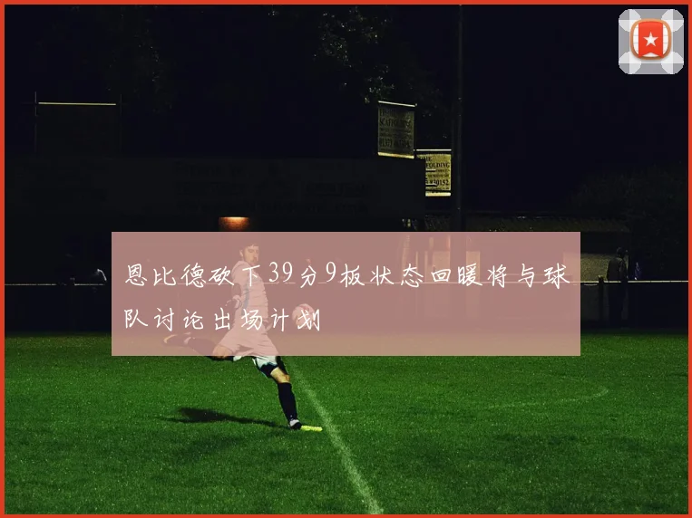 恩比德砍下39分9板状态回暖将与球队讨论出场计划