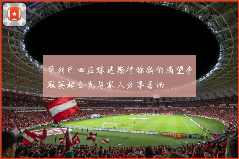 萨利巴回应球迷期待称我们渴望夺冠英超会先与家人分享喜讯