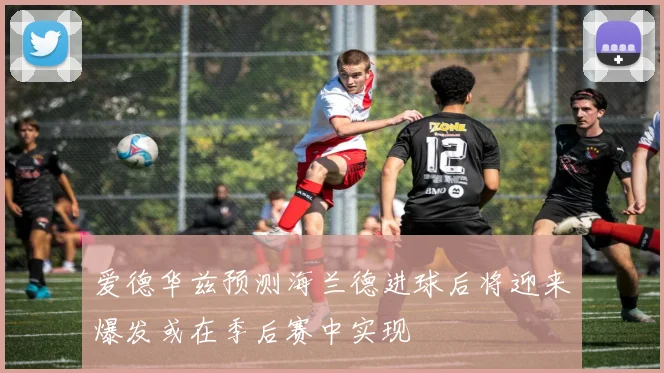 爱德华兹预测海兰德进球后将迎来爆发或在季后赛中实现