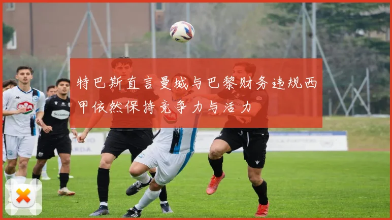 特巴斯直言曼城与巴黎财务违规西甲依然保持竞争力与活力