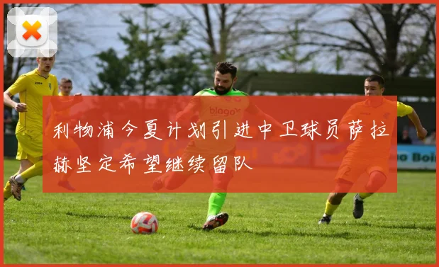 利物浦今夏计划引进中卫球员萨拉赫坚定希望继续留队