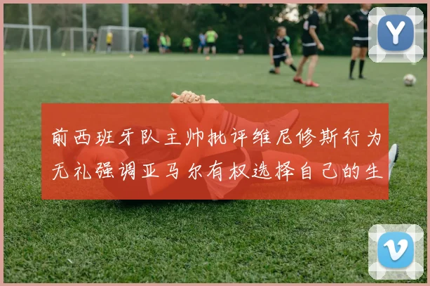 前西班牙队主帅批评维尼修斯行为无礼强调亚马尔有权选择自己的生活方式
