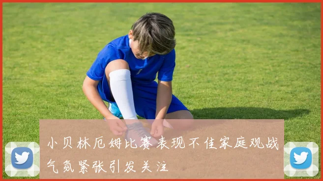 小贝林厄姆比赛表现不佳家庭观战气氛紧张引发关注