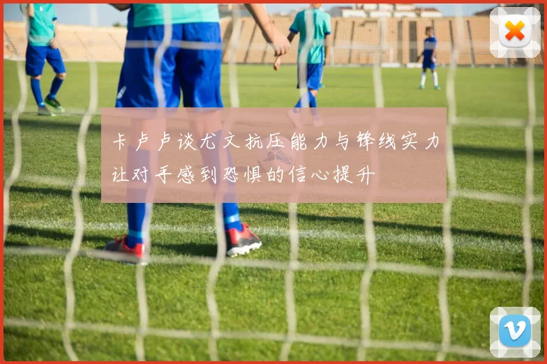 卡卢卢谈尤文抗压能力与锋线实力让对手感到恐惧的信心提升