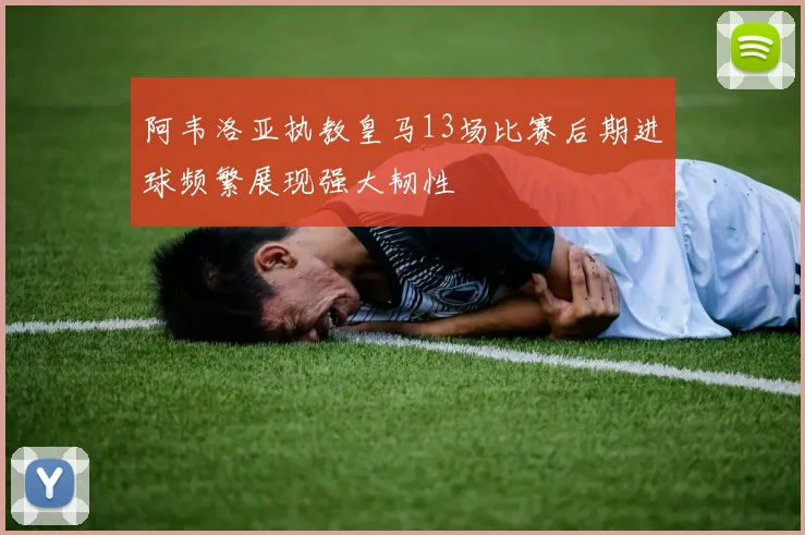 阿韦洛亚执教皇马13场比赛后期进球频繁展现强大韧性