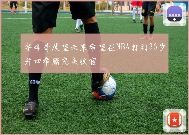 字母哥展望未来希望在NBA打到36岁并回希腊完美收官