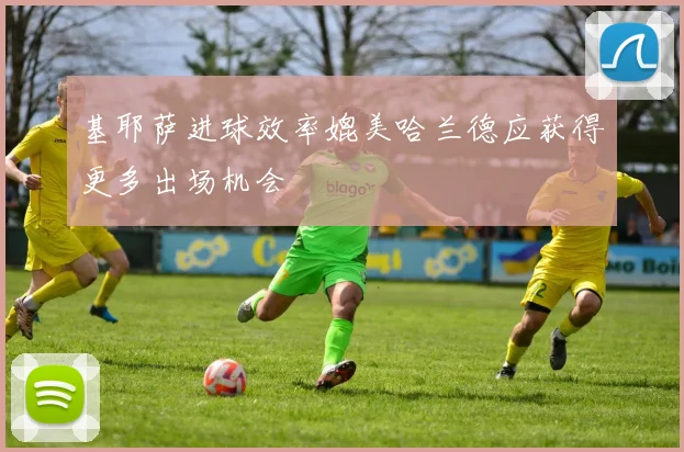 基耶萨进球效率媲美哈兰德应获得更多出场机会