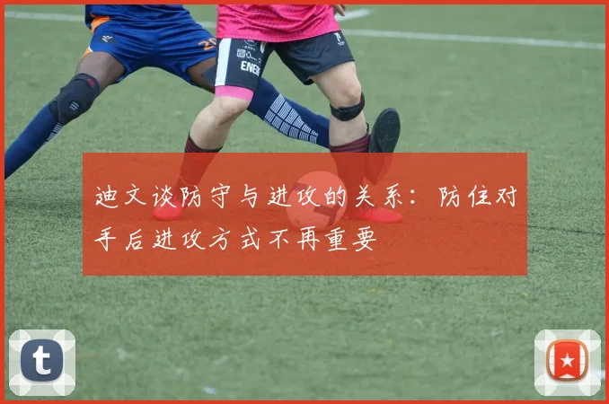 迪文谈防守与进攻的关系：防住对手后进攻方式不再重要