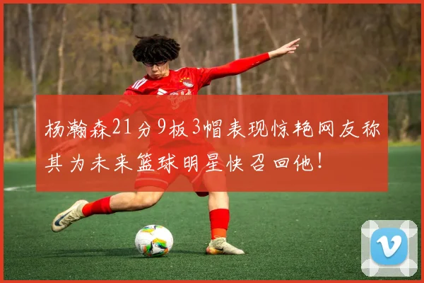杨瀚森21分9板3帽表现惊艳网友称其为未来篮球明星快召回他！