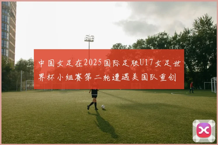 中国女足在2025国际足联U17女足世界杯小组赛第二轮遭遇美国队重创以2比5落败