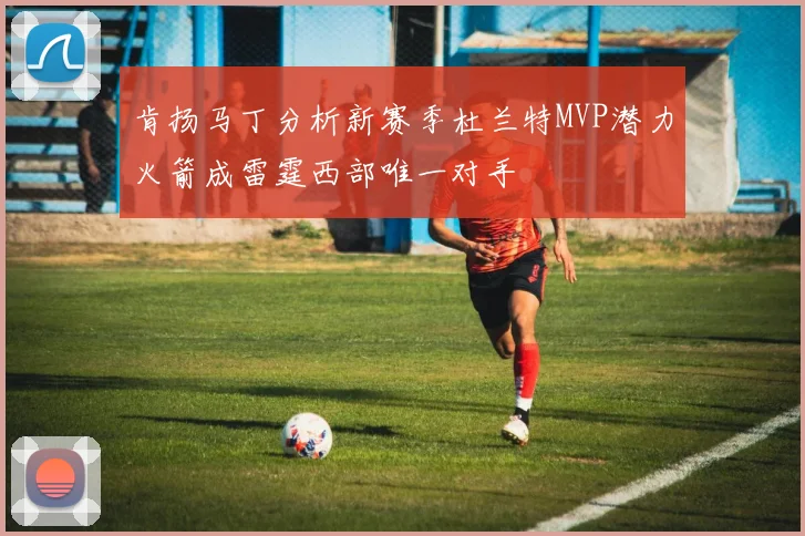 肯扬马丁分析新赛季杜兰特MVP潜力火箭成雷霆西部唯一对手