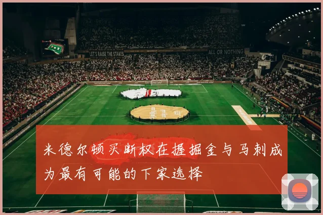 米德尔顿买断权在握掘金与马刺成为最有可能的下家选择