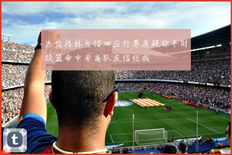 杰伦格林自信回应外界质疑称平时投篮命中率高队友信任我