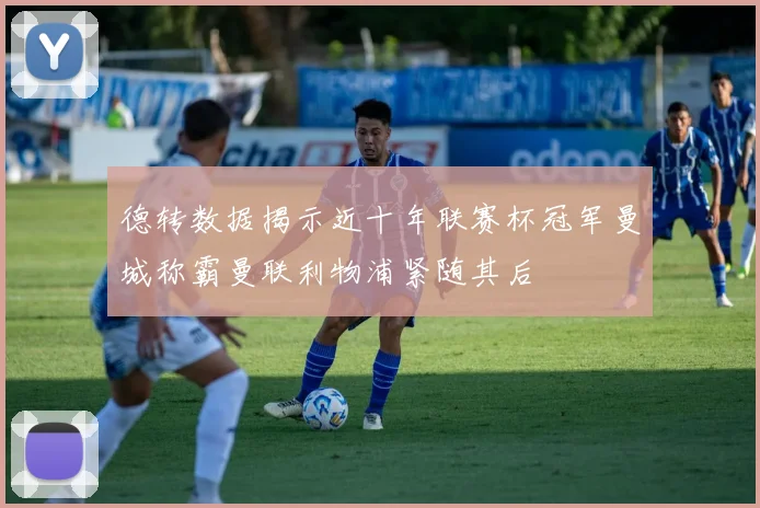 德转数据揭示近十年联赛杯冠军曼城称霸曼联利物浦紧随其后