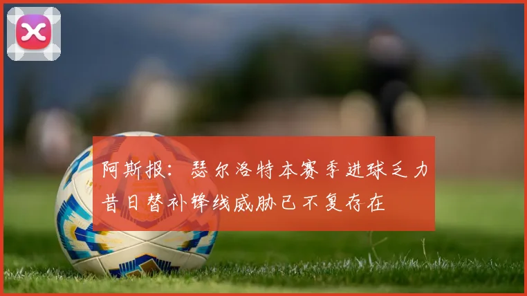阿斯报：瑟尔洛特本赛季进球乏力昔日替补锋线威胁已不复存在