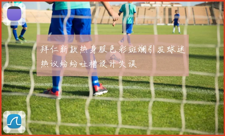 拜仁新款热身服色彩斑斓引发球迷热议纷纷吐槽设计失误