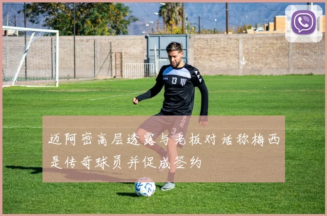 迈阿密高层透露与老板对话称梅西是传奇球员并促成签约