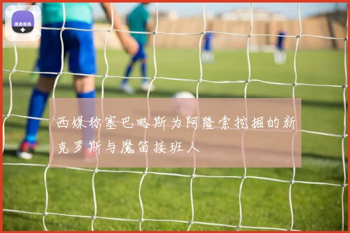 西媒称塞巴略斯为阿隆索挖掘的新克罗斯与魔笛接班人