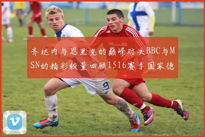 齐达内与恩里克的巅峰对决BBC与MSN的精彩较量回顾1516赛季国家德比